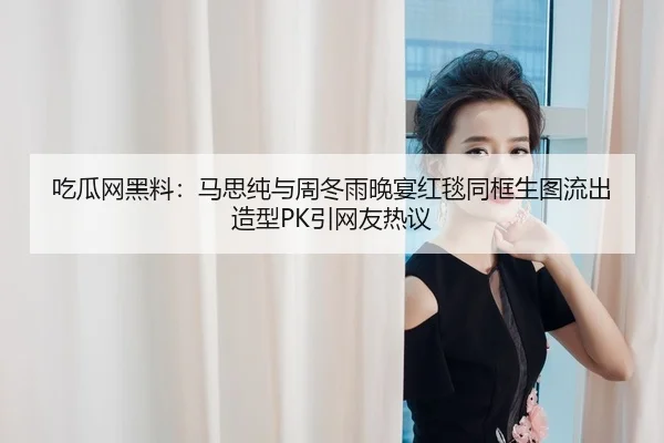吃瓜网黑料：马思纯与周冬雨晚宴红毯同框生图流出造型PK引网友热议